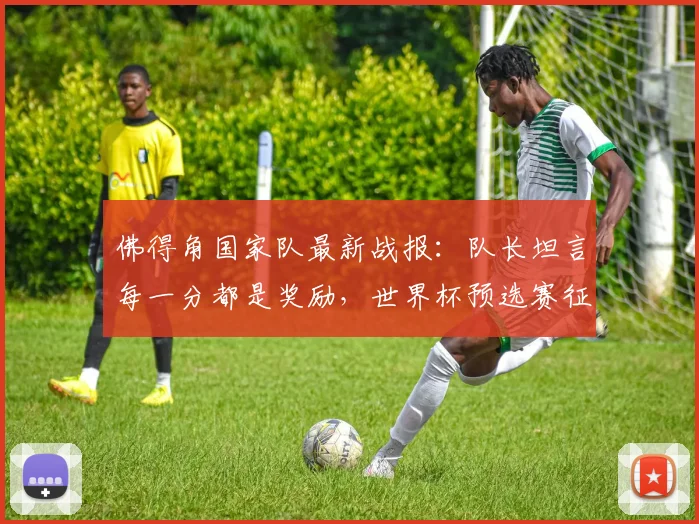 佛得角国家队最新战报:队长坦言每一分都是奖励,世界杯预选赛征程解析