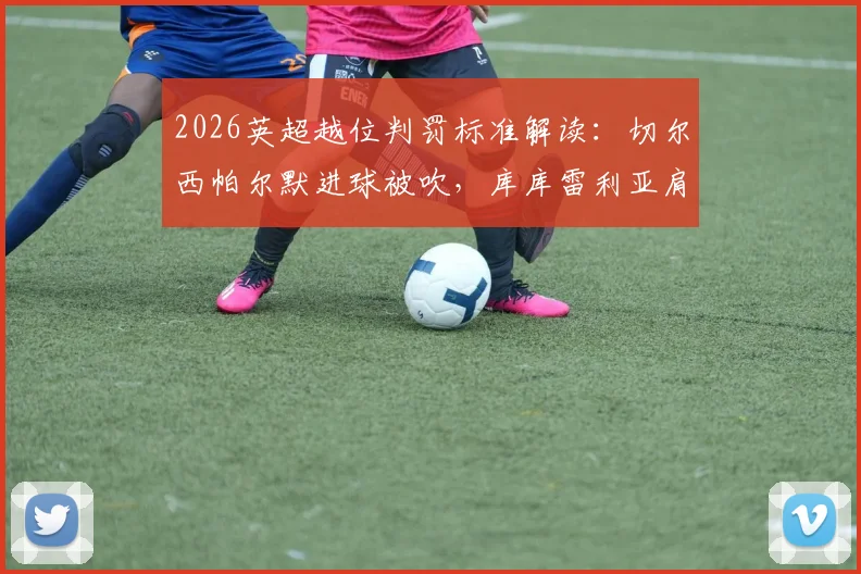 2026英超越位判罚标准解读：切尔西帕尔默进球被吹，库库雷利亚肩膀膝盖是否算越位？详解VAR介入全过程与规则争议