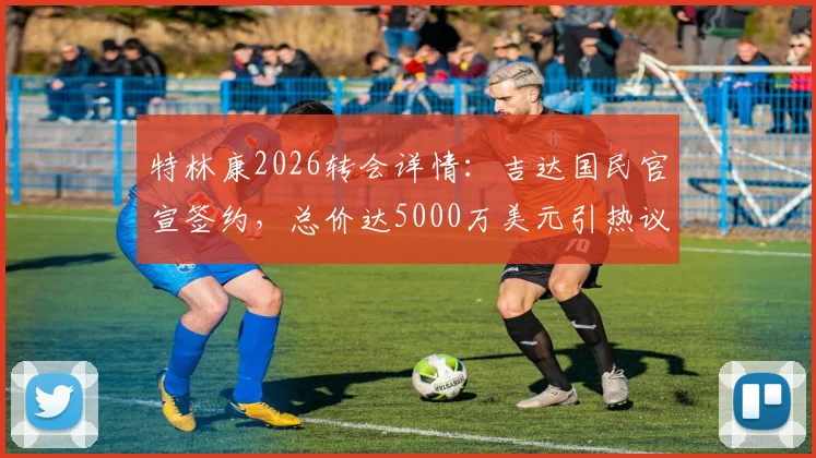 特林康2026转会详情：吉达国民官宣签约，总价达5000万美元引热议