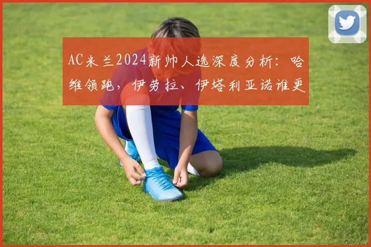 AC米兰2024新帅人选深度分析:哈维领跑,伊劳拉、伊塔利亚诺谁更适配红黑军团?