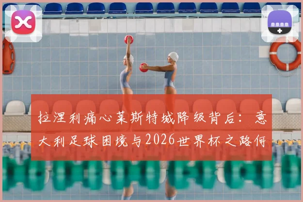 拉涅利痛心莱斯特城降级背后：意大利足球困境与2026世界杯之路何在？