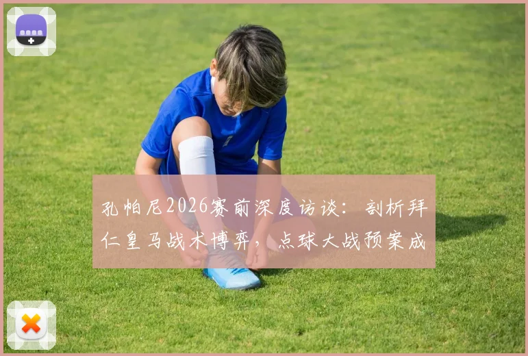 孔帕尼2026赛前深度访谈:剖析拜仁皇马战术博弈,点球大战预案成焦点