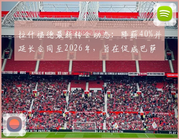 拉什福德最新转会动态:降薪40%并延长合同至2026年,旨在促成巴萨完成买断
