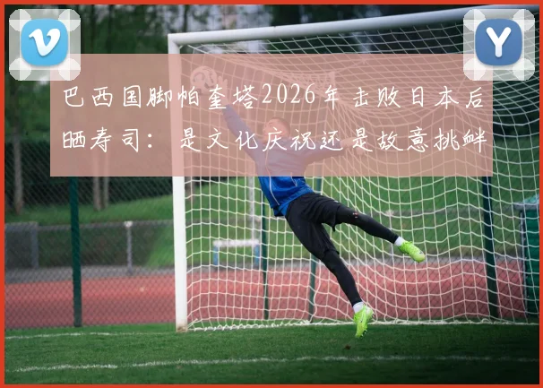 巴西国脚帕奎塔2026年击败日本后晒寿司：是文化庆祝还是故意挑衅？事件全解析与舆论反应