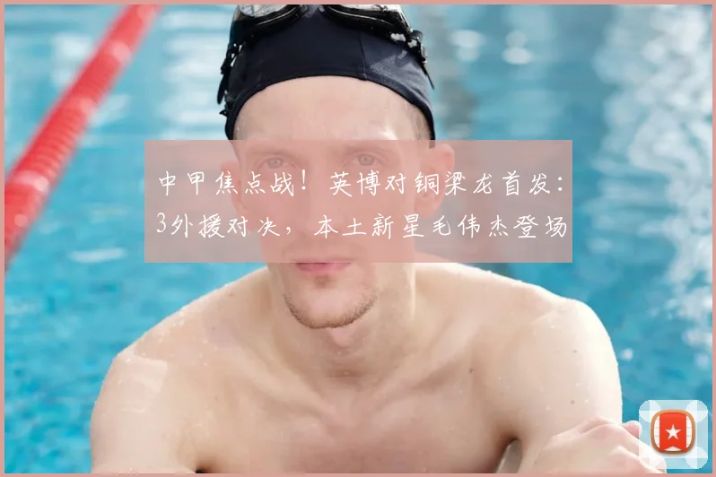 中甲焦点战!英博对铜梁龙首发:3外援对决,本土新星毛伟杰登场