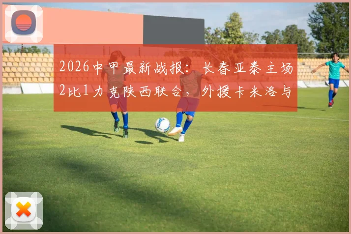 2026中甲最新战报：长春亚泰主场2比1力克陕西联合，外援卡米洛与老将谭龙建功