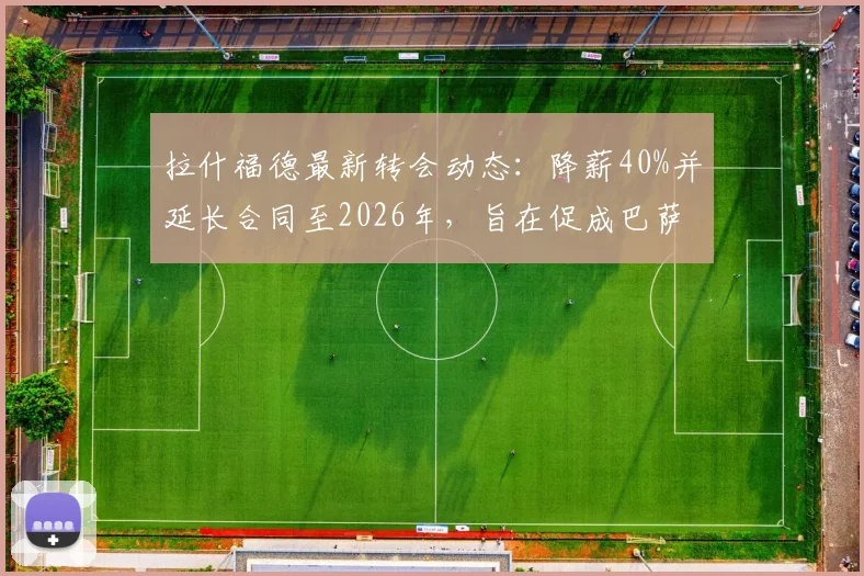 拉什福德最新转会动态：降薪40%并延长合同至2026年，旨在促成巴萨完成买断