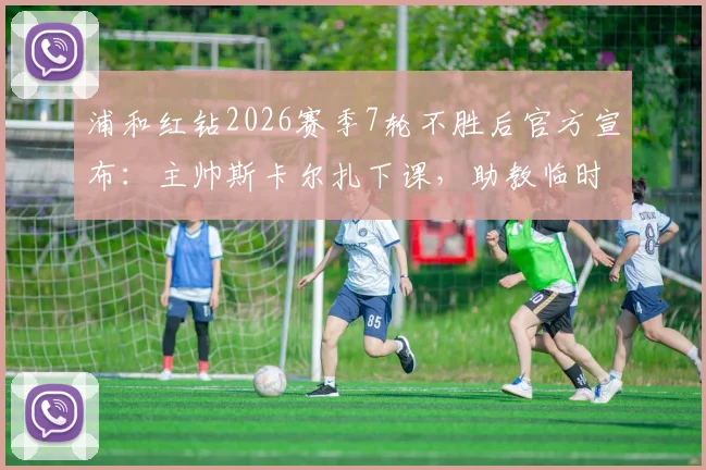 浦和红钻2026赛季7轮不胜后官方宣布:主帅斯卡尔扎下课,助教临时带队将如何扭转局面?