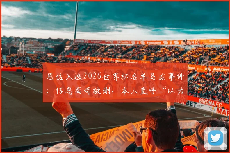 恩佐入选2026世界杯名单乌龙事件：信息离奇被删，本人直呼“以为在做梦”的真实心路历程