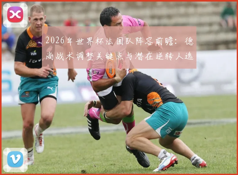 2026年世界杯法国队阵容前瞻:德尚战术调整关键点与潜在逆转人选深度分析