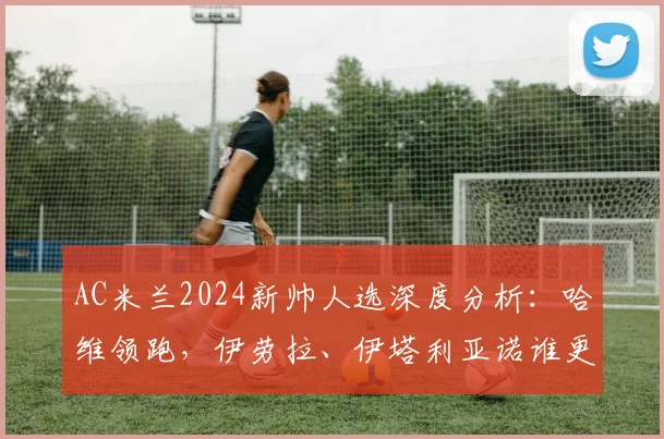 AC米兰2024新帅人选深度分析：哈维领跑，伊劳拉、伊塔利亚诺谁更适配红黑军团？