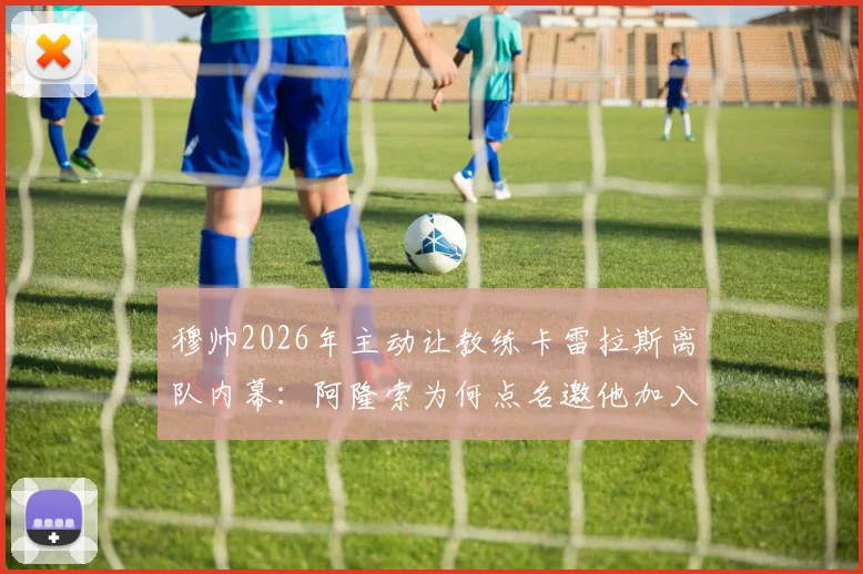 穆帅2026年主动让教练卡雷拉斯离队内幕：阿隆索为何点名邀他加入切尔西教练组？